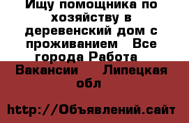 Ищу помощника по хозяйству в деревенский дом с проживанием - Все города Работа » Вакансии   . Липецкая обл.